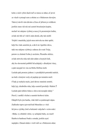 koho z nich vybízí duch teď se mnou se utkat, ať první

ze všech vystoupí sem a střetne se s Hektorem slavným.

Takový návrh vám dávám a Zeus ať přitom je svědkem:

jestliže onen váš rek mé usmrtí broušeným kopím,

nechať mi odejme výzbroj a nese ji k prostorným lodím,

avšak mé tělo ať vrátí k nám domů, aby tak mohli

Trójští i manželky jejich mou mrtvolu na ohni spálit;

když ho však usmrtím já, a dá-li mi Apollón slávu,

také mu odejmu výzbroj a odnesu do svaté Tróje,

potom ve chrámě Foiba ji zavěsím, Přesného střelce,

avšak mrtvolu reka rád odevzdám u krytých lodí,

aby ho slavnostně pohřbil lid achájský s dlouhými vlasy,

a pak nasypal rov mu na břehu Hellina moře

Leckdo pak pronese jednou i z pozdějších potomků našich,

na lodi s četnými vesly až popluje po temném moři:

ťTady je mohyla muže, jenž dávno statečně zemřel,

když jej, chrabrého reka, kdys usmrtil proslulý- Hektór.Ť

Leckdo pak tohleto řekne a sláva má nezajde nikdy."

Pravil, i umlkli všichni a nastalo hrobové ticho.

Odepřít bylo jim hanba, však lekli se podstoupit zápas.

Zadlouho teprve povstal král Meneláos a v řeči

lál jim a výčitky činil a bolestně vzdychal v svém srdci:

?Běda,   vy chlubiči věční, vy achájské baby, ne muži!

Hanba to hanboucí bude a ostuda, jestliže nyní

nepůjde z Danaů nikdo v tvář tváři se s Hektorem utkat.
 