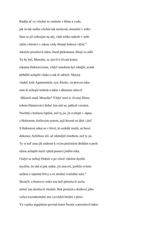 Raději ať vy všichni se změníte v hlínu a vodu,

jak tu tak sedíte všichni tak neslavně, nemužní v srdci.

Sám se již ozbrojím na něj, však toliko nahoře v nebi

otěže vítězství v rukou vždy třímají bohové věční."

Jakmile promluvil takto, hned překrásnou zbrojí se oděl.

Tu by byl, Meneláe, se zjevil ti života konec

rukama Hektorovýma, vždyť mnohem byl silnější, avšak

přiběhli achájští vládci a tak tě zdrželi. Mocný

vladař, král Agamemnón, syn Átreův, za pravou ruku

sám tě uchopil tenkrát a takto s důrazem mluvil:

?Blázníš   snad, Meneláe? Vždyť není ti, živený Diem,

tohoto bláznovství třeba! Jen utiš se, jakkoli vzrušen.

Nechtěj s hrdinou lepším, než ty jsi, jít sveřepě v zápas,

s Hektorem, královým synem, jejž hrozně se děsí i jiní!

S Hektorem utkat se v bitvě, té ozdobě mužů, se hrozí

dokonce Achilleus též, ač zdatnější mnohem, než ty jsi.

Ty si teď zase jdi sednout k svým početným druhům a proti

němu achájští muži vpřed postaví jiného reka.

I když se nebojí Hektór a po vřavě válečné dychtí,

myslím, že rád si pak sedne, již unaven, jestliže ovšem

unikne z urputné bitvy a ze strašné vražedné seče."

Skončil, a bratrovo srdce tou řečí přemluvil zcela,

neboť mu domluvil vhodné. Rek poslech a druhové jeho

velice rozradostněni mu vysvlekli brnění z plecí.

Ve vojsku argejském povstal kmet Nestór a promluvil takto:
 