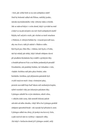 ?Ach,   jak veliké hoře se na zem achájskou snáší!

Jistě by bolestně zalkal rek Péleus, stařičký jezdec,

národa myrmidonského vždy výborný rádce a řečník.

Jak se radoval kdysi v svém domě, když vyzvídal na mně

a když se na původ ptal a na rod všech achájských mužů!

Kdyby teď uslyšel o nich; jak všichni se tetelí strachem

z Hektora, k věčným bohům by- vroucně pozvedl ruce,

aby mu život z údů již odešel v Hádovo sídlo.

Kéž bych jen, Otče Die, i Athéno, kéž bych, ó Foibe,

tak byt mladý jak tehdy, když Arkadi oštěpem slavní

při prudkém Keladontu boj sváděli s pylskými šiky

u hradeb přístavní Feie a na břehu jardanských proudů!

Ereuthalión, rek podobný bohům, šel Arkadům v čele,

vladaře Aréithoa měI přes plece brnění, toho

božského Aréithoa, jejž příjmením palcátník byli

zvyklí nazývat muži i ženy s krásnými pásy,

protože nesváděl boje buď lukem neb mohutným kopím,

nýbrž rozrážel vždy jen železným palcátem šiky.

Lykúrgos zahubil ho svým úskokem, nikoli silou,

v záhybu úzké cesty, kde nemohl železný palcát

odvrátit od něho zhoubu, vždyť dříve ho Lykúrgos proklál

oštěpem uprostřed hrudi - rek naznak byl přiražen k zemi.

Lykúrgos odňal mu zbroj, již poskyt mu kovový Arés,

a pak nosíval sám tu výzbroj v zápasech války.

Ale když v knížecím domě již Lykúrgos zestárl, milý
 