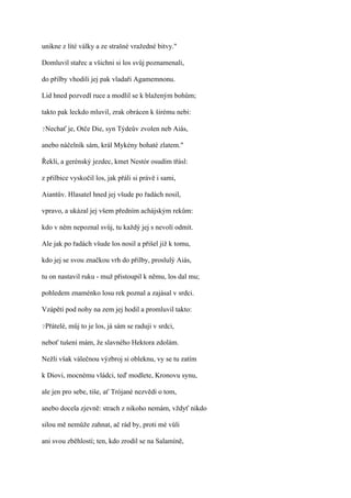 unikne z líté války a ze strašné vražedné bitvy."

Domluvil stařec a všichni si los svůj poznamenali,

do přilby vhodili jej pak vladaři Agamemnonu.

Lid hned pozvedl ruce a modlil se k blaženým bohům;

takto pak leckdo mluvil, zrak obrácen k širému nebi:

?Nechať je,    Otče Die, syn Týdeův zvolen neb Aiás,

anebo náčelník sám, král Mykény bohaté zlatem."

Řekli, a gerénský jezdec, kmet Nestór osudím třásl:

z přilbice vyskočil los, jak přáli si právě i sami,

Aiantův. Hlasatel hned jej všude po řadách nosil,

vpravo, a ukázal jej všem předním achájským rekům:

kdo v něm nepoznal svůj, tu každý jej s nevolí odmít.

Ale jak po řadách všude los nosil a přišel již k tomu,

kdo jej se svou značkou vrh do přilby, proslulý Aiás,

tu on nastavil ruku - muž přistoupil k němu, los dal mu;

pohledem znaménko losu rek poznal a zajásal v srdci.

Vzápětí pod nohy na zem jej hodil a promluvil takto:

?Přátelé,   můj to je los, já sám se raduji v srdci,

neboť tušení mám, že slavného Hektora zdolám.

Nežli však válečnou výzbroj si obleknu, vy se tu zatím

k Diovi, mocnému vládci, teď modlete, Kronovu synu,

ale jen pro sebe, tiše, ať Trójané nezvědí o tom,

anebo docela zjevně: strach z nikoho nemám, vždyť nikdo

silou mě nemůže zahnat, ač rád by, proti mé vůli

ani svou zběhlostí; ten, kdo zrodil se na Salamíně,
 