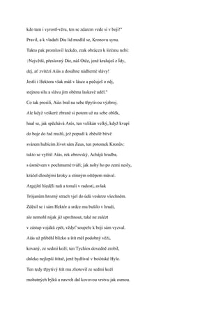 kdo tam i vyrostl-věru, ten se zdarem vede si v boji!"

Pravil, a k vladaři Diu lid modlil se, Kronovu synu.

Takto pak promluvil leckdo, zrak obrácen k širému nebi:

?Největší,   přeslavný Die, náš Otče, jenž kraluješ z Ídy,

dej, ať zvítězí Aiás a dosáhne nádherné slávy!

Jestli i Hektora však máš v lásce a pečuješ o něj,

stejnou sílu a slávu jim oběma laskavě uděl."

Co tak prosili, Aiás bral na sebe třpytivou výzbroj.

Ale když veškeré zbraně si potom už na sebe oblék,

hnal se, jak spěchává Arés, ten velikán velký, když kvapí

do boje do řad mužů, jež popudí k zběsilé bitvě

svárem hubícím život sám Zeus, ten potomek Kronův:

takto se vyřítil Aiás, rek obrovský, Achájů hradba,

s úsměvem v pochmurné tváři; jak nohy ho po zemi nesly,

kráčel dlouhými kroky a stinným oštěpem mával.

Argejští hleděli naň a tonuli v radosti, avšak

Trójanům hrozný strach vjel do údů veskrze všechněm.

Zděsil se i sám Hektór a srdce mu bušilo v hrudi,

ale nemohl nijak již uprchnout, také ne zalézt

v zástup vojáků zpět, vždyť soupeře k boji sám vyzval.

Aiás už přiběhl blízko a štít měl podobný věži,

kovaný, ze sedmi koží; ten Tychios dovedně zrobil,

daleko nejlepší štítař, jenž bydlíval v boiótské Hyle.

Ten tedy třpytivý štít mu zhotovil ze sedmi koží

mohutných býků a navrch dal kovovou vrstvu jak osmou.
 