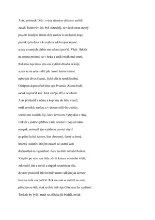 Aiás, potomek Diův, svým stinným oštěpem mrštil:

zasáhl Hektorův štít, byI okrouhlý, ze všech stran stejný -

projelo lesklým štítem skrz naskrz to mohutné kopí,

pronikl jeho hrot i krunýřem zdobeným krásně,

a pak u samých slabin mu suknici proťal. Však. Hektór

na stranu prohnul se v boku a unikl mrákotné smrti.

Rukama najednou oba zas vytáhli dlouhá ta kopí,

a pak se na sebe vrhli jak Ivové žeroucí maso

nebo jak divocí kanci, jichž síla je nezdolatelná.

Oštěpem doprostřed štítu syn Priamův Aianta bodl,

avšak neproťal kov, hrot oštěpu dříve se ohnul.

Aiás přiskočil k němu a kopí mu do štítu vrazil;

ostří proniklo naskrz a v útoku strhlo ho zpátky,

sečmo mu zasáhlo šíji, krev černá mu vytryskla z rány.

Hektór s jiskřící přilbou však neustal v boji ni takto,

naopak, ustoupil jen a pádnou pravicí chytil

na pláni ležící kámen, kus ohromný, černý a drsný,

hrozný Aiantův štít jím zasáhl ze sedmi koží

doprostřed na vypuklině - kov na štítě zařinčel kolem.

Vzápětí po něm zas Aiás zdvih kámen o mnoho větší,

zakroužil jím a mrštil a napjal nesmírnou sílu,

dovnitř prolomil štít tím balvanem velkým jak žernov,

kolena milá mu podťal. Rek naznak se natáhl na zem,

přiražen na štít; však rychle bůh ApoIIón zase ho vzpřímil.

Tenkrát by byli i meči se zblízka již bodali, avšak
 