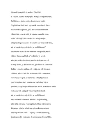 hlasatelé dva přišli, ti poslové Dia i lidí,

z Trójanů jeden a druhý byl z Achájů oděných kovem,

Talthýbios a Ídaios s ním, dva rozumní muži.

Napřáhli mezi ně žezla a potom k nim taková slova

hlasatel ídaios prones, jenž dovedl rozumně radit:

?Zanechte,    synové milí, již zápasu, zanechte boje,

neboť oblačný Zeus vás oba dva miluje stejně,

oba jste oštěpem slavní - to všichni teď bezpečně víme,

ale už nastává noc - je dobré se podřídit noci."

Telamónův syn Aiás mu na to zas v odpověď pravil:

?Ídaie,   Hektoru přikaž, ať podá takový návrh:

sám přec veškeré reky on první tu k zápasu vyzval,

ať tedy začne, já poslechnu rád, jen začne'-li sám s tím."

Hektór s jiskřící přilbou, rek velký, mu odvětil zase:

?Aiante,   když ti bůh dal mohutnost, sílu a moudrost,

mimoto že i kopím jsi nejlepší z achájských reků,

nyní přestaňme tedy a zastavme vražednou bitvu

pro dnes, vždyť bojovat budem zas příště, až konečně o nás

rozhodne bůh a dá pak vítězství jediné straně;

ale už nastává noc - je dobré se podřídit noci,

abys v táboře lodním šel potěšit Acháje všechny,

obzvláště příbuzné svoje a přátele, které máš s sebou.

Já pak po velkém městě zde našeho Priama vládce

Trójany chci zas těšit i Trójanky s vleklými rouchy,

které se modlit půjdou již do chrámu na shromaždiště.
 