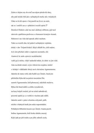 Zatím si dejme my dva teď navzájem přeskvěié dary,

aby pak leckdo řekl jak z achájských mužů, tak z trójských:

ťJako se kvůli sporu v boj pustili na život, na smrt,

tak se i smířili zas a v přátelství rozešli spolu.Ť"

Domluvil Hektór a dal mu meč zdobený stříbrem, jejž nesl

zároveň s patřičnou pochvou a s řemenem řezaným vkusně;

Hektorovi zas Aiás dal opasek zářící nachem.

Takto se rozešli oba; šel jeden k achájským vojskům,

druhý v dav Trójanů kráčel. Když zhlédli ho, cítili radost,

že k nim přichází zdráv a naprosto nezraněn, síle

Aiantově že unik a pravici nezdolatelné;

vedli jej k městu, vždyť nedoufal nikdo, že zdráv se jim vrátí.

Aiás na druhé straně, svým vítězstvím rozjařen, kráčel

s Achájci v důkladné zbroji zas k slavnému Agamemnonu.

Jakmile do stanu vešli, kde bydlil syn Átreův, hned jim

pětiletého býka dal na počest mocnému Diu

usmrtit Agamemnón, král přemocný, náčelník mužstva.

Býka čile hned stáhli a celého rozsekávali,

na kusy krájeli zručně, jež na rožně nabodávali,

pozorně opekli je a z rožňů to všechno pak stáhli.

Jakmile ustali v práci a hostinu zchystali, jedli,

ničeho z řádných hodů jim srdce nepostrádalo.

Pořádným hřbetním kusem syn Átreův Aianta poctil,

hrdina Agamemnón, král široko daleko mocný.

Když pak po pití touhu a po jídle zahnali zcela,
 
