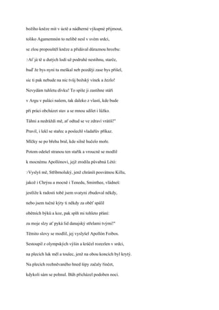 božího kněze mít v úctě a nádherné výkupné přijmout,

toliko Agamemnón to nelibě nesl v svém srdci,

se zlou propouštěl kněze a přidával důraznou hrozbu:

?Ať   já tě u dutých lodí už podruhé nestihnu, starče,

buď že bys nyní tu meškal neb později zase bys přišel,

sic ti pak nebude na nic tvůj božský vínek a žezlo!

Nevydám tuhletu dívku! To spíše ji zastihne stáří

v Argu v paláci našem, tak daleko z vlasti, kde bude

při práci obcházet stav a se mnou sdílet i lůžko.

Táhni a nedráždi mě, ať odtud se ve zdraví vrátíš!"

Pravil, i lekl se stařec a poslechl vladařův příkaz.

Mlčky se po břehu bral, kde silně hučelo moře.

Potom odešel stranou ten stařík a vroucně se modlil

k mocnému Apollónovi, jejž zrodila půvabná Létó:

?Vyslyš   mě, Stříbrnoluký, jenž chráníš posvátnou Killu,

jakož i Chrýsu a mocně i Tenedu, Sminthee, vládneš:

jestliže k radosti tobě jsem svatyni zbudoval někdy,

nebo jsem tučné kýty ti někdy za oběť spálil

obětních býků a koz, pak splň mi tohleto přání:

za moje slzy ať pyká lid danajský střelami tvými!"

Těmito slovy se modlil, jej vyslyšel Apollón Foibos.

Sestoupil z olympských výšin a kráčel rozezlen v srdci,

na plecích luk měl a toulec, jenž na obou koncích byl krytý.

Na plecích rozhněvaného hned šípy začaly řinčet,

kdykoli sám se pohnul. Bůh přicházel podoben noci.
 
