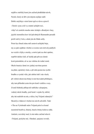 nejdříve stařičký kmet jim začínal předkládat návrh,

Nestór, který už dřív jim dojista nejlépe radil.

Dobře smýšleje s nimi kmet ujal se slova a pravil:

?Átreův   synu a též vy ostatní achájští reci,

vždyť už zemřelo mnoho nám Achájů s dlouhými vlasy,

jejichž ztemnělou krev kol půvabných Skamandru proudů

prolil zuřivý Arés, a duše jim do Hádu sešly.

Proto bys ihned zrána měl zastavit achájské boje,

my se pak sejděme všichni a svezme sem mrtvoly padlých

na vozích s býky a mezky, a mrtvé pak na ohni spalme,

nepříliš daleko lodí, ať každý pak přiveze domů

kosti potomkům, až se zas vrátíme do rodné země.

Okolo hranice žárné rov jediný navršme potom

na pláni, společný všem, a při něm postavme rychle

hradbu a vysoké věže, jak záštitu lodí i nás všech,

při věžích zhotovme brány k nim bezvadně přiléhající,

aby tam příhodná cesta tím pro koně vznikla a vozy.

Zvenčí hluboký příkop též nablízku vykopejme,

vedený okolo hradby, jenž koně i vojsko by zdržel,

aby tak nedoleh na nás, a těžce, boj Trójanů zdatných."

Skonči] a vládcové všichni ten návrh schválili. Také

v Íliu na Vyšehradě sněm Trójanů právě se konal

nesmírně bouřlivý, hlučný, hned u brány králova sídla.

Anténór, rozvážný muž, k nim takto začínal mluvit:

?Trójané,   poslyšte mě, i Dardani, spojenci rovněž,
 