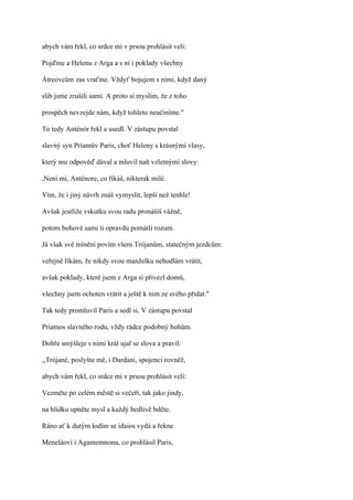 abych vám řekl, co srdce mi v prsou prohlásit velí:

Pojďme a Helenu z Arga a s ní i poklady všechny

Átreovcům zas vraťme. Vždyť bojujem s nimi, když daný

slib jsme zrušili sami. A proto si myslím, že z toho

prospěch nevzejde nám, když tohleto neučiníme."

To tedy Anténór řekl a usedl. V zástupu povstal

slavný syn Priamův Paris, choť Heleny s krásnými vlasy,

který mu odpověď dával a mluvil naň vzletnými slovy:

,Není mi, Anténore, co říkáš, nikterak milé.

Vím, že i jiný návrh znáš vymyslit, lepší než tenhle!

Avšak jestliže vskutku svou radu pronášíš vážně,

potom bohové sami ti opravdu pomátli rozum.

Já však své mínění povím všem Trójanům, statečným jezdcům:

veřejně říkám, že nikdy svou manželku nehodlám vrátit,

avšak poklady, které jsem z Arga si přivezl domů,

všechny jsem ochoten vrátit a ještě k nim ze svého přidat."

Tak tedy promluvil Paris a sedl si. V zástupu povstal

Priamos slavného rodu, vždy rádce podobný bohům.

Dohře smýšleje s nimi král ujal se slova a pravil:

,,Trójané, poslyšte mě, i Dardani, spojenci rovněž,

abych vám řekl, co srdce mi v prsou prohlásit velí:

Vezměte po celém městě si večeři, tak jako jindy,

na hlídku upněte mysl a každý bedlivě bděte.

Ráno ať k dutým lodím se ídaios vydá a řekne

Meneláovi i Agamemnonu, co prohlásil Paris,
 