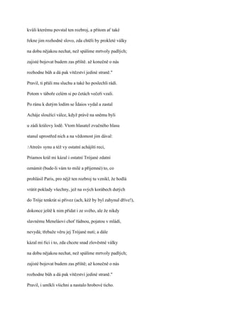 kvůli kterému povstal ten rozbroj, a přitom ať také

řekne jim rozhodné slovo, zda chtěli by prokleté války

na dobu nějakou nechat, než spálíme mrtvoly padlých;

zajisté bojovat budem zas příště. až konečně o nás

rozhodne bůh a dá pak vítězství jediné straně."

Pravil, ti přáli mu sluchu a také ho poslechli rádi.

Potom v táboře celém si po četách večeři vzali.

Po ránu k dutým lodím se Ídaios vydal a zastal

Acháje sloužící válce, když právě na sněmu byli

u zádi královy lodě. Vtom hlasatel zvučného hlasu

stanul uprostřed nich a na vědomost jim dával:

?Atreův   synu a též vy ostatní achájští reci,

Priamos král mi kázal i ostatní Trójané zdatní

oznámit (bude-li vám to milé a příjemné) to, co

prohlásil Paris, pro nějž ten rozbroj tu vznikl, že hodlá

vrátit poklady všechny, jež na svých korábech dutých

do Tróje tenkrát si přivez (ach, kéž by byl zahynul dříve!),

dokonce ještě k nim přidat i ze svého, ale že nikdy

slavnému Meneláovi choť řádnou, pojatou v mládí,

nevydá; třebaže věru jej Trójané nutí; a dále

kázal mi říci i to, zda chcete snad zlověstné války

na dobu nějakou nechat, než spálíme mrtvoly padlých;

zajisté bojovat budem zas příště; až konečně o nás

rozhodne bůh a dá pak vítězství jediné straně."

Pravil, i umlkli všichni a nastalo hrobové ticho.
 