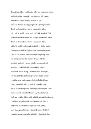 Tenkrát každého z padlých jen stěží tam rozpoznat mohli;

ale když sedlou krev pak z mrtvých smývali vodou,

ronili horké slzy a mrtvoly zvedali na vůz.

Nesvolil Priamos mocný jim plakat, a proto jen mlčky

dávali na žároviště své mrtvé a truchlili v srdci;

když pak je spálili v ohni, zpět kráčeli k posvátné Tróji.

Právě tak na druhé straně též Achájští v důkladné zbroji

dávali na žároviště své mrtvé a truchlili v srdci,

a když je spálili v ohni, zpět kráčeli k vydutým lodím.

Jitřenka nevyšla ještě, byl doposud předjitřní soumrak,

když se kol hranice žárné lid achájský vybraný sešel,

aby tam jediný rov kol hranice do výše zdvihli

na pláni, společný všem, a při něm tam vybudovali

hradbu a vysoké věže jak záštitu lodí a vojska.

Při věžích stavěli brány k nim bezvadně přiléhající,

aby pak příhodná cesta tím pro koně vznikla a vozy;

zvenčí u samé hradby pak vybrali hluboký příkop,

široký, nesmírně velký, a na kraji zatloukli koly.

Takto se tedy tam pachtil lid achájský s dlouhými vlasy.

Bohové seděli zatím kol Kronovce, vladaře blesků,

žasli nad velkým dílem vojsk achájských oděných kovem.

Poseidón chvějící zemí k nim takto začínal mluvit:

?Zdalipak   na širé zemi je nějaký člověk, ó Die,

který by doposud bohům svůj záměr a úmysl sdílel?

Nevidíš, jak zas tamhle lid achájský s dlouhými vlasy
 