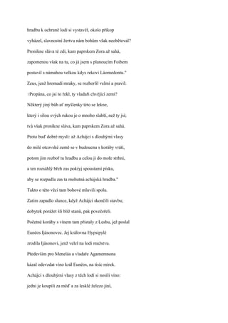 hradbu k ochraně lodí si vystavěl, okolo příkop

vyházel, slavnostní žertvu nám bohům však neobětoval?

Pronikne sláva té zdi, kam paprskem Zora až sahá,

zapomenou však na tu, co já jsem s planoucím Foibem

postavil s námahou velkou kdys rekovi Láomedontu."

Zeus, jenž hromadí mraky, se rozhorlil velmi a pravil:

?Propána,   co jsi to řekl, ty vladaři chvějící zemí?

Některý jiný bůh ať myšlenky této se lekne,

který i silou svých rukou je o mnoho slabší, než ty jsi;

tvá však pronikne sláva, kam paprskem Zora až sahá.

Proto buď dobré mysli: až Achájci s dlouhými vlasy

do milé otcovské země se v budoucnu s koráby vrátí,

potom jim rozboř tu hradbu a celou ji do moře strhni,

a ten rozsáhlý břeh zas pokryj spoustami písku,

aby se rozpadla zas ta mohutná achájská hradba."

Takto o této věci tam bohové mluvili spolu.

Zatím zapadlo slunce, když Achájci skončili stavbu;

dobytek porážet šli blíž stanů, pak povečeřeli.

Početné koráby s vínem tam přistaly z Lesbu, jež poslal

Eunéos Ijásonovec. Jej královna Hypsipylé

zrodila Ijásonovi, jenž velel na lodi mužstvu.

Především pro Meneláa a vladaře Agamemnona

kázal odevzdat víno král Eunéos, na tisíc mírek.

Achájci s dlouhými vlasy z těch lodí si nosili víno:

jedni je koupili za měď a za lesklé železo jiní,
 