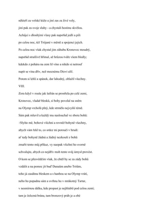 někteří za volské kůže a jiní zas za živé voly,

jiní pak za svoje sluhy - a chystali hostinu skvělou.

Achájci s dlouhými vlasy pak napořád jedli a pili

po celou noc, též Trójané v městě a spojenci jejich.

Po celou noc však chystal jim záhubu Kronovec moudrý,

napořád strašlivě hřímal, až hrůzou tváře všem bledly;

kdekdo z poháru na zem lil víno a nikdo si netrouf

napít se vína dřív, než mocnému Diovi ulil.

Potom si lehli a spánek, dar lahodný, oblažil všechny.

VIII.

Zora když v rouše jak šafrán se prostřela po celé zemi,

Kronovec, vladař blesků, si bohy povolal na sněm

na Olymp vrcholů plný, kde strmělo nejvyšší témě.

Sám pak mluvil a každý mu naslouchal ve sboru bohů:

?Slyšte   mě, bohové všichni a rovněž bohyně všechny,

abych vám řekl to, co srdce mi poroučí v hrudi:

ať tedy bohyně žádná a žádný nezkouší z bohů

zmařit tento můj příkaz, vy naopak všichni ho svorně

schvalujte, abych co nejdřív moh tento svůj úmysl provést.

O kom se přesvědčím však, že chtěl by se za zády bohů

vzdálit a na pomoc jít buď Danaům anebo Tróům,

toho já zasáhnu bleskem a s hanbou se na Olymp vrátí,

nebo ho popadnu sám a svrhnu ho v mrákotný Tartar,

v nesmírnou dálku, kde propast je nejhlubší pod celou zemí;

tam je železná brána, tam bronzový práh je a obé
 