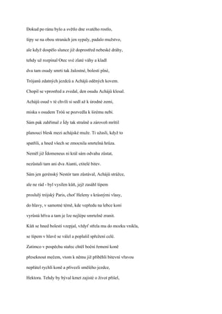 Dokud po ránu bylo a světlo dne svatého rostlo,

šípy se na obou stranách jen sypaly, padalo mužstvo,

ale když dospělo slunce již doprostřed nebeské dráhy,

tehdy už rozpínal Otec své zlaté váhy a kladl

dva tam osudy smrti tak žalostné, bolesti plné,

Trójanů zdatných jezdců a Achájů oděných kovem.

Chopil se vprostřed a zvedal, den osudu Achájů klesal.

Achájů osud v té chvíli si sedl až k úrodné zemi,

miska s osudem Tróů se pozvedla k širému nebi.

Sám pak zahřímal z Ídy tak strašně a zároveň mrštil

planoucí blesk mezi achájské muže. Ti užasli, když to

spatřili, a hned všech se zmocnila smrtelná hrůza.

Neměl již Ídomeneus ni král sám odvahu zůstat,

nezůstali tam ani dva Aianti, ctitelé bitev.

Sám jen gerénský Nestór tam zůstával, Achájů strážce,

ale ne rád - byl vysílen kůň, jejž zasáhl šípem

proslulý trójský Paris, choť Heleny s krásnými vlasy,

do hlavy, v samotné témě, kde vepředu na lebce koní

vyrůstá hříva a tam je Ize nejlépe smrtelně zranit.

Kůň se hned bolestí vzepjal, vždyť střela mu do mozku vnikla,

se šípem v hlavě se válel a poplašil spřežení celé.

Zatímco v pospěchu stařec chtěl boční řemení koně

přeseknout mečem, vtom k němu již přiběhli bitevní vřavou

nepřátel rychlí koně a přivezli smělého jezdce,

Hektora. Tehdy by býval kmet zajisté o život přišel,
 