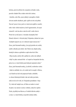 kolena, pravicí přitom ho zespodu za bradu vzala,

prosila vladaře Dia a takto mluvila k němu:

?Jestliže,   otče Die, jsem někdy ti prospěla z bohů

slovem anebo skutkem, pak vyplň mi toto mé přání:

Navrať synovi čest, jenž ze všech má nejdříve zemřít;

toho však velitel mužstva, král Agamemnón, zle nyní

zneuctil: vzal mu dar a sám ho teď u sebe chová.

Proto ho ty teď pocti, ó moudrý olympský Die!

Dotud vítězství v bitvách přej Trójanům, dokud mi syna

Achájští nepoctí zas a k vážnosti nepovznesou ho."

Zeus, jenž hromadí mraky, jí na její prosbu nic neřek,

seděl a dlouho jen mlčel. Jak Thetis mu objala nohy,

těsněji k němu se přimkla a opět mluvila k Diu:

?Dej   mi přec určitý slib a přikývni, nebo mě odbuď,

vždyť se přec nemusíš bát - ať aspoň se bezpečně dovím,

jak já tu ze všech bohů jsem bohyně nejméně ctěná."

Zeus, jenž hromadí mraky, jí odvětil, rozhorlen velmi:

?Jaká   to neblahá věc, až svedeš mě k rozepři s Hérou,

a až hanlivou řečí mě popouzet bude a dráždit;

ve sboru blažených bohů i tak mě stále jen kárá,

stále mi do očí tvrdí, že Trójanům pomáhám v boji.

Ty však teď odejdi zas, ať Héra se nedoví o tom!

Já pak si na starost vezmu i tohleto, abych to splnil.

Nuže, já přikývnu hlavou, ať můžeš důvěru nabýt -

u mne i u všech bohů je největší záruka tohle;
 