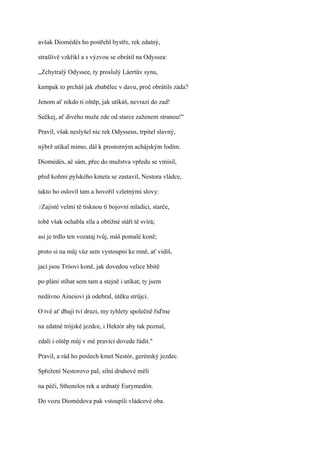 avšak Diomédés ho postřehl bystře, rek zdatný,

strašlivě vzkřikl a s výzvou se obrátil na Odyssea:

,,Zchytralý Odyssee, ty proslulý Láertův synu,

kampak to prcháš jak zbabělec v davu, proč obrátils záda?

Jenom ať nikdo ti oštěp, jak utíkáš, nevrazí do zad!

Sečkej, ať divého muže zde od starce zaženem stranou!"

Pravil, však neslyšel nic rek Odysseus, trpitel slavný,

nýbrž utíkal mimo, dál k prostorným achájským lodím.

Diomédés, ač sám, přec do mužstva vpředu se vmísil,

před koňmi pylského kmeta se zastavil, Nestora vládce,

takto ho oslovil tam a hovořil vzletnými slovy:

?Zajisté   velmi tě tisknou ti bojovní mladíci, starče,

tobě však ochabla síla a obtížné stáří tě svírá;

asi je trdlo ten vozataj tvůj, máš pomalé koně;

proto si na můj vůz sem vystoupni ke mně, ať vidíš,

jací jsou Tróovi koně, jak dovedou velice hbitě

po pláni stíhat sem tam a stejně i utíkat; ty jsem

nedávno Aineiovi já odebral, útěku strůjci.

O tvé ať dbají tví druzi, my tyhlety společně řiďme

na zdatné trójské jezdce, i Hektór aby tak poznal,

zdali i oštěp můj v mé pravici dovede řádit."

Pravil, a rád ho poslech kmet Nestór, gerénský jezdec.

Spřežení Nestorovo pal; silní druhové měli

na péči, Sthenelos rek a srdnatý Eurymedón.

Do vozu Diomédova pak vstoupili vládcové oba.
 