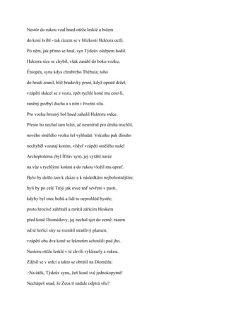 Nestór do rukou vzal hned otěže lesklé a bičem

do koní švihl - tak rázem se v blízkosti Hektora octli.

Po něm, jak přímo se hnal, syn Týdeův oštěpem hodil.

Hektora sice se chybil, však zasáhl do boku vozku,

Éniopéa, syna kdys chrabrého Thébaia; toho

do hrudi zranil, blíž bradavky prsní, když opratě držel;

vzápětí skácel se z vozu, zpět rychlé koně mu couvli,

raněný pozbyl ducha a s ním i životní sílu.

Pro vozku hrozný bol hned zahalil Hektoru srdce.

Přesto ho nechal tam ležet, ač nesmírně pro druha truchlil,

nového smělého vozku šel vyhledat. Vskutku pak dlouho

nechyběl vozataj koním, vždyť vzápětí smělého našel

Archeptolema (byl Ífitův syn), jej vytáhl naráz

na vůz s rychlými koňmi a do rukou vložil mu oprať.

Bylo by došlo tam k zkáze a k následkům nejbolestnějším:

byli by po celé Tróji jak ovce teď sevřeni v pasti,

kdyby byl otec bohů a lidí to neprohléd bystře;

proto hrozivě zahřměl a mrštil zářícím bleskem

před koně Diomédovy, jej nechal sjet do země: rázem

od té hořící síry se roznítil strašlivý plamen;

vzápětí oba dva koně se leknutím schoulili pod jho.

Nestoru otěže lesklé v té chvíli vyklouzly z rukou.

Zděsil se v srdci a takto se obrátil na Dioméda:

?Na   útěk, Týdeův synu, žeň koně své jednokopytné!

Nechápeš snad, že Zeus ti nadále odpírá sílu?
 