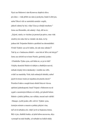 Nyní zas Hektorovi sám Kronovec dopřává slávu

pro dnes -- však příště zas nám ji poskytne, bude-li chtít jen,

neboť Diově vůli se smrtelník nemůže vzepřít,

jakkoli zdatný by byl, vždyť Zeus je silnější mnohem."

Jemu zas Diomédés, rek udatný v boji, děl na to:

,,Zajisté, starče, to všechno jsi pronesl po právu, mne však

strašlivý do srdce bol se vkrádá i do duše, že by

jednou řek Trójanům Hektór a prohlásil na shromáždění:

ťUtekl Týdeův syn až k lodím, zle ode mne zahnán.Ť

Tak by se v budoucnu chlubil -- zem širá ať dříve mě skryje!"

Jemu zas odvětil na to kmet Nestór, gerénský jezdec:

?Chrabrého    Týdea synu, ach běda mi, co jsi to řekl!

I kdyby skutečně Hektór tě slabým a zbabělým nazval,

nebude trójský lid ni dardanský v tomhle mu věřit,

zvlášť ne manželky Tróů; těch srdnatých štítníků, neboť

jejich kvetoucí muže jsi nejednou do prachu skosil."

Promluvil takto a nazpět kmet obrátil bitevní vřavou

spřežení jednokopytné; hned Trójané s Hektorem na ně

sypali s nesmírným křikem své střely, jež působí bolest.

Hektór s jiskřící přilbou, ten velikán, mocně naň vzkřikl:

?Danajci,   rychlí jezdci, dřív ctili tě. Týdeův synu,

čestným místem a masem a poháry plnými vína;

teď už tě nebudou ctít, vždyť jevíš se bojácnou ženou.

Běž si jen, zbabělá loutko, už před tebou necouvnu, abys

vystoupil na naše hradby, už nebudeš na lodích nikdy
 