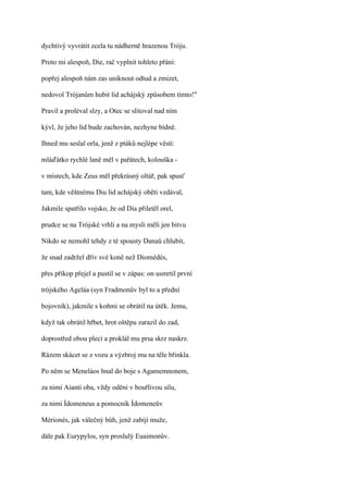 dychtivý vyvrátit zcela tu nádherně hrazenou Tróju.

Proto mi alespoň, Die, rač vyplnit tohleto přání:

popřej alespoň nám zas uniknout odtud a zmizet,

nedovol Trójanům hubit lid achájský způsobem tímto!"

Pravil a proléval slzy, a Otec se slitoval nad ním

kývl, že jeho lid bude zachován, nezhyne bídně.

Ihned mu seslal orla, jenž z ptáků nejlépe věstí:

mláďátko rychlé laně měl v pařátech, kolouška -

v místech, kde Zeus měl překrásný oltář, pak spusť

tam, kde věštnému Diu lid achájský oběti vzdával,

Jakmile spatřilo vojsko, že od Dia přiletěl orel,

prudce se na Trójské vrhli a na mysli měli jen bitvu

Nikdo se nemohl tehdy z té spousty Danaů chlubit,

že snad zadržel dřív své koně než Diomédés,

přes příkop přejel a pustil se v zápas: on usmrtil první

trójského Ageláa (syn Fradmonův byl to a přední

bojovník), jakmile s koňmi se obrátil na útěk. Jemu,

když tak obrátil hřbet, hrot oštěpu zarazil do zad,

doprostřed obou plecí a proklál mu prsa skrz naskrz.

Rázem skácet se z vozu a výzbroj mu na těle břinkla.

Po něm se Meneláos hnal do boje s Agamemnonem,

za nimi Aianti oba, vždy oděni v bouřlivou sílu,

za nimi Ídomeneus a pomocník Ídomeneův

Mérionés, jak válečný bůh, jenž zabíjí muže,

dále pak Eurypylos, syn proslulý Euaimonův.
 