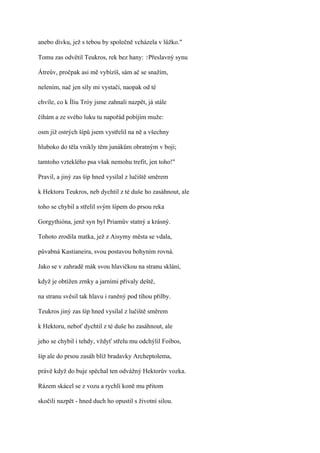 anebo dívku, jež s tebou by společně vcházela v lůžko."

Tomu zas odvětil Teukros, rek bez hany: ?Přeslavný synu

Átreův, pročpak asi mě vybízíš, sám ač se snažím,

nelením, nač jen síly mi vystačí, naopak od té

chvíle, co k Íliu Tróy jsme zahnali nazpět, já stále

číhám a ze svého luku tu napořád pobíjím muže:

osm již ostrých šípů jsem vystřelil na ně a všechny

hluboko do těla vnikly těm junákům obratným v boji;

tamtoho vzteklého psa však nemohu trefit, jen toho!"

Pravil, a jiný zas šíp hned vysílal z lučiště směrem

k Hektoru Teukros, neb dychtil z té duše ho zasáhnout, ale

toho se chybil a střelil svým šípem do prsou reka

Gorgythióna, jenž syn byl Priamův statný a krásný.

Tohoto zrodila matka, jež z Aisymy města se vdala,

půvabná Kastianeira, svou postavou bohyním rovná.

Jako se v zahradě mák svou hlavičkou na stranu sklání,

když je obtížen zrnky a jarními přívaly deště,

na stranu svěsil tak hlavu i raněný pod tíhou přilby.

Teukros jiný zas šíp hned vysílal z lučiště směrem

k Hektoru, neboť dychtil z té duše ho zasáhnout, ale

jeho se chybil i tehdy, vždyť střelu mu odchýlil Foibos,

šíp ale do prsou zasáh blíž bradavky Archeptolema,

právě když do buje spěchal ten odvážný Hektorův vozka.

Rázem skácel se z vozu a rychlí koně mu přitom

skočili nazpět - hned duch ho opustil s životní silou.
 