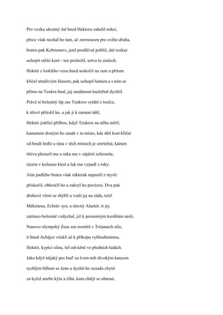 Pro vozku ukrutný žal hned Hektoru zahalil srdce;

přece však nechal ho tam, ač zarmoucen pro svého druha,

bratru pak Kebrionovi, jenž prodléval poblíž, dal rozkaz

uchopit otěže koní - ten poslechl, sotva tu zaslech.

Hektór z lesklého vozu hned seskočil na zem a přitom

křičel strašlivým hlasem; pak uchopil kámen a s ním se

přímo na Teukra hnal, jej zasáhnout toužebně dychtil.

Právě si bolestný šíp zas Teukros vytáhl z toulce,

k tětivě přiložil ho, a jak ji k rameni táhl,

Hektór jiskřící přilbou, když Teukros na něhu mířil;

kamenem drsným ho zasáh v to místo, kde dětí kost klíční

od hrudi hrdlo a rána v těch místech je smrtelná; kámen

tětivu přerazil mu a ruka mu v zápěstí zchromla;

rázem v kolenou klesl a luk mu vypadl z ruky.

Aiás padlého bratra však nikterak nepustil z mysli:

přiskočil, obkročil ho a zakryI ho pavézou. Dva pak

druhové věrní se shýbli a vzali jej na záda, totiž

Mékisteus, Echiův syn, a slavný Alastór; ti jej.

zatímco bolestně vzdychal, již k prostorným korábům nesli.

Nanovo olympský Zeus zas roznítil v Trójanech sílu;

ti hned Achájce vtiskli až k příkopu vyhloubenému,

Hektór, kypící silou, šel odvážně ve předních řadách.

Jako když nějaký pes bud' za lvem neb divokým kancem

rychlým během se žene a dychtí ho zezadu chytit

za kyčel anebo kýtu a číhá, kam chtějí se uhnout,
 