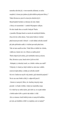 nemohu odvolat již, v tom nemohu zklamat, to nelze

nesplnit, k čemu jen jednou já přisvědčím pokynem hlavy."

Takto Kronovec pravil a tmavým obočím kývl.

Ihned kadeře božské se shrnuly do čela vládci

z hlavy té nesmrtelné - i zatřásl Olympem velkým.

Po této úradě oba se rozešli: bohyně Thetis

z jasného Olympu hned se snesla do mořských hlubin,

Zeus šel do svého domu. Tam naráz bohové všichni

před otcem povstali z křesel - z nich žádný odvahu neměl

při jeho příchodu sedět, ti všichni povstali před ním.

Tak on tam usedl na trůn. Však Héra si dobře ho všimla,

viděla na vlastní oči, že s Diem se radila právě

Thetis třpytivých nohou, jež mořského starce je dcera.

Dia, Kronova syna, hned osloví jizlivou řečí:

?Kdopak,   ty úskočný muži, se z bohů s tebou zas radil?

Vždycky ti vítané je, když můžeš se ode mne vzdálit,

osnovat tajné plány a nikdy jsi odvahu neměl

říci mi s laskavou myslí svůj záměr, jejž skutečně pojmeš."

Na to zas otec bohů a lidí jí v odpověď pravil:

?Jenom   si nemysli, Héro, že všechny úmysly moje

poznáš - to bude ti těžké, i když jsi manželka moje.

Co však bys ty měla slyšet, jak sluší se, to se pak nikdo

z bohů nedoví dřív a právě tak nikdo i z lidí.

Ale co stranou všech bohů já sám si usmyslit hodlám,

po tom, po každém zvlášť, ty nepátrej, ani se neptej!"
 