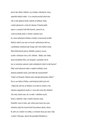 právě tak stíhal i Hektór voj Achájů s dlouhými vlasy,

napořád zabíjel zadní - ti ze strachu prchali před ním.

Jak se tak úprkem hnali a přešli už příkop i kůly,

a když přemnozí z nich již rukama Trójanů padli,

teprve u samých lodí běh tlumili, zastavili se,

volal na druha druh a všichni vzpínali ruce

ke všem nebeským bohům a každý se horoucně modlil.

Hektór stáčel sem tam své koně s překrásnou hřívou,

s pohledem strašným jak Gorgó neb Arés hubící muže.

Héra bělostných paží je zhlédla a pojal ji soucit,

rychle vzletnými slovy dí k Athéně: ?Běda, ach, běda,

dcero bouřného Dia; což alespoň v poslední chvíli

my se nesmíme ujmout vojsk achájských, když tu tak hynou?

Mají snad zahynout takto a naplnit neblahý osud

útokem jednoho muže, jenž řádí tak nesnesitelně?

Vždyť už Priamův Hektór nám natropil přemnoho zlého!"

Na to zas řekla jí Pallas, ctná bohyně jiskřivých očí:

?Opravdu,   kéž by už Hektór svou duši tu ztratil a sílu

rukama argejských mužů a v otcovské zemi byl zhuben!

Ale můj vlastní otec zle vyvádí v záhubné mysli,

krutý a zákeřný vždy a mařící úmysly moje.

Pamětliv není ni toho, jak velmi jsem často mu syna

chránila, když ho trýznil král Eurystheus úkoly zlými.

K nebi on vznášel své nářky a ovšemže Zeus jen mne vždy

vysílal z Olympu, abych šla pomáhat Hérakleovi.
 