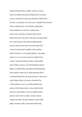Kdybych bývala tohle já věděla v bystré své mysli,

když ho k hlídači brány král do Hádu poslal a měl pak

vynést z podsvětních temnot psa strašného vladaře Stínů,

býval by ze styžských vod už nevyváz, z prudkých těch proudů.

Nyní sic pohrdá mnou, však Thetidě vyplnil přání:

kolena zlíbala mu a rukou ho za bradu brala,

prosila, aby zas došel cti Achilleus bořící města.

Přijde však chvíle, kdy řekne: Má milá, má jiskrnozraká!...

Ale ty přistrojuj teď nám spřežení jednokopytné,

abych já zatím dovnitř šla do domu bouřného Dia,

vzala si do boje krunýř a spatřila, zdali se potom

Hektór, Priamův syn, rek jiskřící přilbou, z nás nějak

potěší, až se my dvě tam zjevíme na drahách bitvy,

či spíš z Trójanů leckdo psí smečky a hltavé ptáky

nasytí sádlem a masem, až u lodí achájských padne."

Řekla; i poslechla Héra, ctná bohyně bělostných paží.

Koně zdobené zlatem šla ve spěchu přistrojit ihned

vznešená bohyně Héra, jíž otcem je Kronos, bůh mocný,

avšak Athéna Pallas, ta zrozená z bouřného Dia,

v Diově paláci na zem si vysvlekla přilehlou řízu

pestrou, již dovednou rukou si sama utkala krásně.

Kronovce, pána mraků, si místo ní oblekla chitón,

potom k slzavé bitvě se oděla v krunýř a zbraně.

Nohama na lesklý vůz pak vstoupila, sevřela oštěp

pádný, ohromný, těžký, jímž poráží hrdinů řady,
 