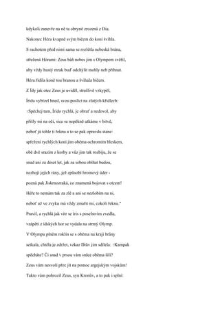 kdykoli zanevře na ně ta obryně zrozená z Dia.

Nakonec Héra kvapně svým bičem do koní švihla.

S rachotem před nimi sama se rozlétla nebeská brána,

střežená Hórami: Zeus báň nebes jim s Olympem svěřil,

aby vždy hustý mrak buď odchýlit mohly neb přihnat.

Héra řídila koně tou branou a švihala bičem.

Z Ídy jak otec Zeus je uviděl, strašlivě vzkypěl,

Íridu vybízel hned, svou poslici na zlatých křídlech:

?Spěchej   tam, Írido rychlá, je obrať a nedovol, aby

přišly mi na oči, sice se nepěkně utkáme v bitvě,

neboť já tohle ti řeknu a to se pak opravdu stane:

spřežení rychlých koní jim oběma ochromím bleskem,

obě dvě srazím z korby a vůz jim tak rozbiju, že se

snad ani za deset let, jak za sebou obíhat budou,

nezhojí jejich rány, jež způsobí hromový úder -

pozná pak Jiskrnozraká, co znamená bojovat s otcem!

Héře to nemám tak za zlé a ani se nezlobím na ni,

neboť už ve zvyku má vždy zmařit mi, cokoli řeknu."

Pravil, a rychlá jak vítr se íris s poselstvím zvedla,

vzápětí z ídských hor se vydala na strmý Olymp.

V Olympu plném roklin se s oběma na kraji brány

setkala, chtěla je zdržet, vzkaz Diův jim sdílela: ?Kampak

spěcháte? Či snad v prsou vám srdce oběma šílí?

Zeus vám nesvolí přec jít na pomoc argejským vojskům!

Takto vám pohrozil Zeus, syn Kronův, a to pak i splní:
 