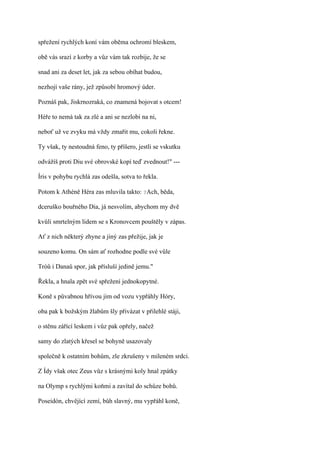 spřežení rychlých koní vám oběma ochromí bleskem,

obě vás srazí z korby a vůz vám tak rozbije, že se

snad ani za deset let, jak za sebou obíhat budou,

nezhojí vaše rány, jež způsobí hromový úder.

Poznáš pak, Jiskrnozraká, co znamená bojovat s otcem!

Héře to nemá tak za zlé a ani se nezlobí na ni,

neboť už ve zvyku má vždy zmařit mu, cokoli řekne.

Ty však, ty nestoudná feno, ty příšero, jestli se vskutku

odvážíš proti Diu své obrovské kopí teď zvednout!" ---

Íris v pohybu rychlá zas odešla, sotva to řekla.

Potom k Athéně Héra zas mluvila takto: ?Ach, běda,

dceruško bouřného Dia, já nesvolím, abychom my dvě

kvůli smrtelným lidem se s Kronovcem pouštěly v zápas.

Ať z nich některý zhyne a jiný zas přežije, jak je

souzeno komu. On sám ať rozhodne podle své vůle

Tróů i Danaů spor, jak přísluší jedině jemu."

Řekla, a hnala zpět své spřežení jednokopytné.

Koně s půvabnou hřívou jim od vozu vypřáhly Hóry,

oba pak k božským žlabům šly přivázat v přilehlé stáji,

o stěnu zářící leskem i vůz pak opřely, načež

samy do zlatých křesel se bohyně usazovaly

společně k ostatním bohům, zle zkrušeny v mileném srdci.

Z Ídy však otec Zeus vůz s krásnými koly hnal zpátky

na Olymp s rychlými koňmi a zavítal do schůze bohů.

Poseidón, chvějící zemí, bůh slavný, mu vypřáhl koně,
 