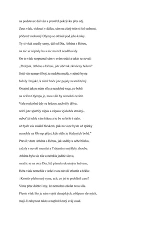 na podstavec dal vůz a prostřel pokrývku přes něj.

Zeus však, vidoucí v dálku, sám na zlatý trůn si šel sednout,

přičemž mohutný Olymp se otřásal pod jeho kroky.

Ty si však usedly samy, dál od Dia, Athéna s Hérou,

na nic se neptaly ho a nic mu též nesdělovaly.

On to však rozpoznal sám v svém srdci a takto se ozval:

,,Pročpak, Athéno s Hérou, jste obě tak zkrušeny bolem?

Jistě vás neznavil boj, ta ozdoba mužů, v němž byste

hubily Trójské, k nimž hněv jste pojaly nesmiřitelný.

Ostatně jakou mám sílu a nezdolné ruce, co bohů

na celém Olympu je, mou vůli by nemohli zvrátit.

Vaše rozkošné údy se hrůzou zachvěly dříve,

nežli jste spatřily zápas a zápasu výsledek strašný-,

neboť já tohle vám řeknu a to by se bylo i stalo:

až bych vás zasáhl bleskem, pak na voze byste už zpátky

nemohly na Olymp přijet, kde sídlo je blažených bohů."

Pravil; vtom Athéna s Hérou, jak seděly u sebe blízko,

začaly s nevolí mumlat a Trójanům smýšlely zhoubu.

Athéna byla sic tiše a neřekla jediné slovo,

mračíc se na otce Dia, Ieč planula ukrutným hněvem;

Héra však nemohla v srdci svou nevoli ztlumit a řekla:

?Kronův   přehrozný synu, ach, co jsi to prohlásil zase?

Víme přec dobře i my, že nemožno zdolat tvou sílu.

Přesto však líto je nám vojsk danajských, oštěpem slavných,

mají-li zahynout takto a naplnit krutý svůj osud.
 