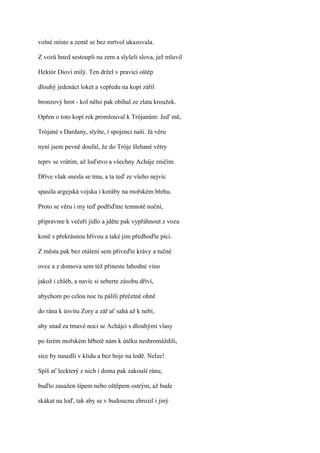 volné místo a země se bez mrtvol ukazovala.

Z vozů hned sestoupli na zem a slyšeli slova, jež mluvil

Hektór Diovi milý. Ten držel v pravici oštěp

dlouhý jedenáct loket a vepředu na kopí zářil

bronzový hrot - kol něho pak obíhal ze zlata kroužek.

Opřen o toto kopí rek promlouval k Trójanům: Jed' mě,

Trójané s Dardany, slyšte, i spojenci naši. Já věru

nyní jsem pevně doufal, že do Tróje šlehané větry

teprv se vrátím, až loďstvo a všechny Acháje zničím.

Dříve však snesla se tma, a ta teď ze všeho nejvíc

spasila argejská vojska i koráby na mořském břehu.

Proto se věru i my teď podřiďme temnotě noční,

připravme k večeři jídlo a jděte pak vypřáhnout z vozu

koně s překrásnou hřívou a také jim předhoďte píci.

Z města pak bez otálení sem přiveďte krávy a tučné

ovce a z domova sem též přineste lahodné víno

jakož i chléb, a navíc si seberte zásobu dříví,

abychom po celou noc tu pálili přečetné ohně

do rána k úsvitu Zory a zář ať sahá až k nebi,

aby snad za tmavé noci se Achájci s dlouhými vlasy

po širém mořském hřbetě nám k útěku neshromáždili,

sice by nasedli v klidu a bez boje na lodě. Nelze!

Spíš ať leckterý z nich i doma pak zakouší ránu,

buďto zasažen šípem nebo oštěpem ostrým, až bude

skákat na loď, tak aby se v budoucnu zhrozil i jiný
 