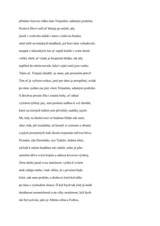 přinášet slzavou válku nám Trójanům, udatným jezdcům.

Poslové Diovi milí ať hlásají po městě, aby

jinoši v rozkvětu mládí i starci s šedivou bradou

stráž měli na trójských hradbách, jež bozi nám vybudovali;

naopak z útlounkých žen ať zapálí každá v svém domě

veliký oheň; ať všude je bezpečná hlídka, tak aby

nepřítel do města nevnik, když vojáci naši jsou venku.

Takto ať, Trójané chrabří, se stane, jak poroučím právě!

Tím ať je vyřízen rozkaz, jenž pro dnes je prospěšný, avšak

po ránu vydám zas jiný všem Trójanům, udatným jezdcům.

S důvěrou prosím Dia i ostatní bohy, ať odtud

vyženou tyhlety psy, sem poslané sudbou k své zhoubě,

které na černých lodích sem přivlekly sudičky jejich.

My tedy za dnešní noci se budeme hlídat zde sami,

ráno však, při rozednění, až krunýř si vezmem a zbraně,

u jejich prostorných lodí chcem rozpoutat zuřivou bitvu.

Poznám, zda Diomédés, syn Týdeův, hrdina silný,

od lodí k našim hradbám mě zatlačí, nebo já jeho

usmrtím dříve svým kopím a odnesu krvavou výzbroj.

Zítra ukáže jasně svou statečnost, vyčká-li ovšem

útok oštěpu mého; však věřím, že s prvními bude

ležet, ode mne proklán, a druhové četní kol něho

po ránu s východem slunce. Ó kéž bych tak jistě já mohl

dosáhnout nesmrtelnosti a na věky nestárnout, kéž bych

tak byl uctíván, jako je Athéna ctěna a Foibos,
 