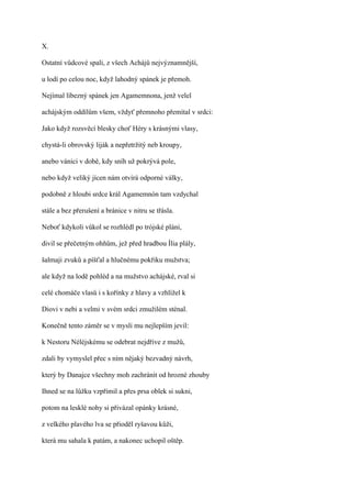 X.

Ostatní vůdcové spali, z všech Achájů nejvýznamnější,

u lodí po celou noc, když lahodný spánek je přemoh.

Nejímal líbezný spánek jen Agamemnona, jenž velel

achájským oddílům všem, vždyť přemnoho přemítal v srdci:

Jako když rozsvěcí blesky choť Héry s krásnými vlasy,

chystá-li obrovský liják a nepřetržitý neb kroupy,

anebo vánici v době, kdy sníh už pokrývá pole,

nebo když veliký jícen nám otvírá odporné války,

podobně z hloubi srdce král Agamemnón tam vzdychal

stále a bez přerušení a bránice v nitru se třásla.

Neboť kdykoli vůkol se rozhlédl po trójské pláni,

divil se přečetným ohňům, jež před hradbou Ília plály,

šalmaji zvuků a píšťal a hlučnému pokřiku mužstva;

ale když na lodě pohléd a na mužstvo achájské, rval si

celé chomáče vlasů i s kořínky z hlavy a vzhlížel k

Diovi v nebi a velmi v svém srdci zmužilém sténal.

Konečně tento záměr se v mysli mu nejlepším jevil:

k Nestoru Néléjskému se odebrat nejdříve z mužů,

zdali by vymyslel přec s ním nějaký bezvadný návrh,

který by Danajce všechny moh zachránit od hrozné zhouby

Ihned se na lůžku vzpřímil a přes prsa oblek si sukni,

potom na lesklé nohy si přivázal opánky krásné,

z velkého plavého lva se přioděl ryšavou kůži,

která mu sahala k patám, a nakonec uchopil oštěp.
 