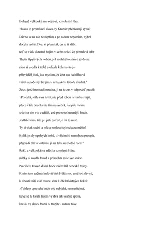 Bohyně velkooká mu odpoví, vznešená Héra:

?Jakás   to promluvil slova, ty Kronův přehrozný synu?

Dávno se na nic tě neptám a po ničem nepátrám, nýbrž

docela volně, Die, si přemítáš, co se ti zlíbí;

teď se však ukrutně bojím v svém srdci, že přemluví tebe

Thetis třpytivých nohou, jež mořského starce je dcera:

ráno si usedla k tobě a objala kolena - té jsi

přisvědčil jistě, jak myslím, že čest zas Achilleovi

vrátíš a početný lid jim v achájském táboře zhubíš."

Zeus, jenž hromadí mračna, jí na to zas v odpověď pravil:

?Posedlá,   stále cos tušíš, nic před tebou nemohu ztajit,

přece však docela nic tím nesvedeš, naopak mému

srdci se tím víc vzdálíš, což pro tebe hroznější bude.

Jestliže tomu tak je, pak patrně je mi to milé.

Ty si však sedni a mlč a poslouchej rozkazu mého!

Kolik je olympských bohů, ti všichni ti nemohou prospět,

přijdu-li blíž a vztáhnu já na tebe nezdolné ruce."

Řekl, a velkooká se zděsila vznešená Héra,

mlčky si usedla hned a přemohla milé své srdce.

Po celém Diově domě hněv zachvátil nebeské bohy.

K nim tam začínal mluvit bůh Héfaistos, umělec slavný,

k libosti milé své matce, ctné Héře bělostných loktů:

?Tohleto   opravdu bude věc neblahá, nesnesitelná,

když se tu kvůli lidem vy dva tak sváříte spolu,

kravál ve sboru bohů tu tropíte - ustane také
 