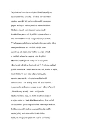 Stejně tak na Meneláa strach působil (vždy se ni jemu

nesnášel na víčka spánek), i chvěl se, aby snad něco

nestihlo argejský lid, jenž pro něho dalekým mořem

připlul do trójské země a pomýšlel na smělou válku.

Strakatou pardálí kůži si zahalil hrdina nejdřív

široká záda a potom zdvih přilbici tepanou z bronzu,

tu si hned na hlavu vložil a do pádné ruky vzal kopí.

Vyšel pak probudit bratra, jenž nade vším argejským lidem

mocným vladařem byl a lidé ho ctili jak boha.

Zastihl jej, jak překrásnou výzbroj kol plecí si kladl

u zádi lodi, a bratr ho radostně vítal, že přišel.

Meneláos, ten bojovník zdatný, ho oslovil první:

?Proč   se tak odíváš ve zbroj, můj milý? Či někoho z přátel

posíláš na zvědy k Tróům? Pak hrozně, ach, hrozně se bojím,

nikdo že takový úkol si na sebe nevezme, aby

samotný vyzvídat šel a do středu nepřátel vnikl

za božské noci - ten muž by musel mít troufalé srdce."

Agamemnón, král mocný, mu na to zas v odpověď pravil:

,,Meneláe můj božský, i mně i tobě je třeba

nějaké prospěšné rady, jež mohla by chránit a spasit

argejské mužstvo i lodě, když Zeus své smýšleni změnil:

on tedy obrátil spiš svou pozornost k hektorským žertvám.

Ještě jsem neviděl nikdy a nezaslech líčit, že snad by

za den jediný muž tak strašlivé dokázal činy,

kolik jich achájským synům rek Hektór Diovi milý
 