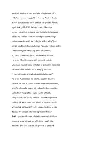 napáchal sám jen, ač není syn boha nebo bohyně milý;

vždyť on vykonal činy, jichž budem my Achájci dlouho,

dlouho as vzpomínat, neboť on tolik zla způsobil Řekům.

Nyní však rychle běž k lodím a zavolej Ídomenea,

spěšně i s Aiantem, já pak se k slavnému Nestoru vydám,

z lůžka ho vybídnu vstát, zda snad by se odhodlal dojit

k silnému oddílu strážců a vydat jim rozkaz, vždyť jeho

nejspíš snad poslechnou, nebol syn Nestorův velí tam hlídce

s Mérionem, jenž věrně vždy provází Ídomenea;

my pak v oba ty muže jsme vložili důvěru všechnu."

Na to zas Meneláos mu odvětil, bojovník zdatný:

,,Jak mám rozumět tomu, co kážeš, co poroučíš? Mám snad

zůstat na hlídce s nimi a čekat, až ty by ses vrátil,

či zas za tebou jít, až vydám jim příslušný rozkaz?"

Na to zas Agamemnón mu odvětil, náčelník mužstva:

?Zůstaň   jen tam, ať cestou se nemůžem navzájem minout,

neboť je přemnoho stezek, jež vedou zde táborem naším.

Volej, kudy pak půjdeš, a vyzvi je, aby už bděli,

volej každého muže vždy rodným i otcovským jménem,

vzdávej tak poctu všem, sám nesmíš se vypínat v mysli!

My se však přičiňme též, vždyť v takové míře tu na nás

Zeus již při narození vždy sesílá pohromy těžké."

Řekl, a propouštěl bratra, když všechno mu uložil řádně,

potom se ubíral chvatně zas k Nestoru, vladaři lidu.

Zastih ho před jeho stanem, jak spočíval u černé lodi
 