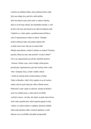 rozložen na měkkém lůžku; zbroj zdobená ležela vedle:

byly tam oštěpy dva, pak štít a zářící přilba,

ležel tam třpytivý pás, jímž stařec se opásal vždycky,

když se už do boje zbrojil, tak zhoubného mužům, a vedl

do bitvy lid svůj, neb dosud se nevzdával trudnému stáří.

Vzpřímil se, o loket opřen, a poněkud nadzvedl hlavu,

oslovil Agamemnona a takto se otázal: ?Kdopak

chodí tu táborem takto sám jediný řadami lodí

za doby tmavé noci, kdy spí už ostatní lidé?

Hledáš snad někoho z druhů či někoho ze strážců? Promluv,

potichu, blízko ke mně však nechoď! A čeho ti třeba?"

Na to zas Agamemnón mu odvětil, náčelník mužstva:

?Nestore,   Néleův synu, všech Achájů veliká pýcho,

poznáš přec Agamemnona, jejž nad všechny stále a stále

vrhá v trampoty Zeus, a bude i nadále, dokud

v hrudi mi zůstane dech a kolena budou se hýbat.

Takto tu bloudím, vždyť sílivý spánek se na oči nechce

snášet, neb na mysli mám jen válku a Danaů strasti.

Přehrozně o naše vojska se obávám, nemám už klidnou

mysl, ba vyděšen jsem, a srdce jak by mí chtělo

vyskočit z prsou - mé údy, tak statné; se pode mnou třesou.

Jestli však zamýšlíš něco, když nepoutá spánek ni tebe,

vzhůru, a k našim strážím si zajděme, abychom zhlédli,

zdali snad námahou mdlí a zmoženi spánkem si nešli

lehnout a na svou hlídku zda úplně nezapomněli.
 