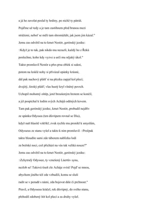 a já ho zavolat poslal ty hrdiny, po nichž ty pátráš.

Pojďme už tedy a je tam zastihnem před branou mezi

strážemi, neboť se měli tam shromáždit, jak jsem jim kázal."

Jemu zas odvětil na to kmet Nestór, gerénský jezdec:

?Když   je to tak, pak nikdo mu nezazlí, každý ho z Řeků

poslechne, koho kdy vyzve a určí mu nějaký úkol."

Takto promluvil Nestór a přes prsa oblek si sukni,

potom na lesklé nohy si přivázal opánky krásné,

dál pak nachový plášť si na přezku zapjal kol plecí;

dvojitý, široký plášť; vlas hustý kryl vlněný povrch.

Uchopil mohutný oštěp, jenž broušeným hrotem se končil,

a již pospíchal k lodím svých Achájů oděných kovem.

Tam pak gerénský jezdec, kmet Nestór, probudil nejdřív

ze spánku Odyssea (ten důvtipem rovnal se Diu),

když naň hlasitě vzkřikl; zvuk rychle mu pronikl k smyslům,

Odysseus ze stanu vyšel a takto k nim promluvil: ?Pročpak

takto bloudíte sami zde táborem nablízku lodí

za božské noci, což přichází na vás tak veliká nouze?"

Jemu zas odvětil na to kmet Nestór, gerénský jezdec:

?Zchytralý   Odyssee, ty vznešený Láertův synu,

nezlob se! Taková tíseň zle Acháje svírá! Pojď se mnou,

abychom jiného též zde vzbudili, komu se sluší

radit se v poradě s námi, zda bojovat dále či prchnout."

Pravil, a Odysseus kráčel, rek důvtipný, do svého stanu,

přehodil zdobený štít kol plecí a za druhy vyšel.
 