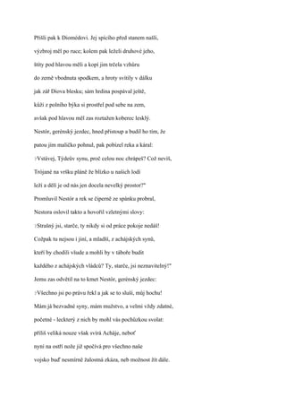 Přišli pak k Diomédovi. Jej spícího před stanem našli,

výzbroj měl po ruce; kolem pak leželi druhové jeho,

štíty pod hlavou měli a kopí jim trčela vzhůru

do země vbodnuta spodkem, a hroty svítily v dálku

jak zář Diova blesku; sám hrdina pospával ještě,

kůži z polního býka si prostřel pod sebe na zem,

avšak pod hlavou měl zas roztažen koberec lesklý.

Nestór, gerénský jezdec, hned přistoup a budil ho tím, že

patou jím maličko pohnul, pak pobízel reka a káral:

?Vstávej,   Týdeův synu, proč celou noc chrápeš? Což nevíš,

Trójané na vršku pláně že blízko u našich lodí

leží a dělí je od nás jen docela nevelký prostor?"

Promluvil Nestór a rek se čiperně ze spánku probral,

Nestora oslovil takto a hovořil vzletnými slovy:

?Strašný   jsi, starče, ty nikdy si od práce pokoje nedáš!

Cožpak tu nejsou i jiní, a mladší, z achájských synů,

kteří by chodili všude a mohli by v táboře budit

každého z achájských vládců? Ty, starče, jsi neznavitelný!"

Jemu zas odvětil na to kmet Nestór, gerénský jezdec:

?Všechno    jsi po právu řekl a jak se to sluší, můj hochu!

Mám já bezvadné syny, mám mužstvo, a velmi vždy zdatné,

početné - leckterý z nich by mohl vás pochůzkou svolat:

příliš veliká nouze však svírá Acháje, neboť

nyní na ostří nože již spočívá pro všechno naše

vojsko buď nesmírně žalostná zkáza, neb možnost žít dále.
 