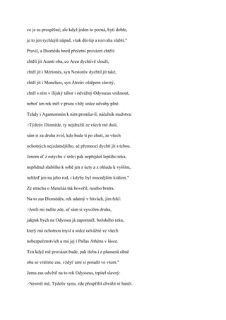 co je as prospěšné; ale když jeden to pozná, byti dobře,

je to jen rychlejší nápad, však důvtip a rozvaha slabší."

Pravil, a Dioméda hned přečetní provázet chtěli:

chtěli jít Aianti oba, co Areu dychtivě slouží,

chtěl jít i Mérionés, syn Nestorův dychtil jít také,

chtěl jít i Meneláos, syn Átreův oštěpem slavný,

chtěl s ním v ílijský tábor i odvážný Odysseus vniknout,

neboť ten rek měl v prsou vždy srdce odvahy plné.

Tehdy i Agamemnón k nirn promluvil, náčelník mužstva:

?Týdeův     Dioméde, ty nejdražší ze všech mé duši,

sám si za druha zvol, kdo bude ti po chuti, ze všech

ochotných nejzdatnějšího, ač přemnozí dychtí jít s tebou.

Jenom ať z ostychu v srdci pak nepřejdeš lepšího reka,

nepřidruž slabšího k sobě jen z úcty a z ohledu k vyšším,

nehleď jen na jeho rod, i kdyby byl mocnějším králem."

Ze strachu o Meneláa tak hovořil, rusého bratra.

Na to zas Diomédés, rek udatný v bitvách, jim řekl:

?Jestli   mi radíte zde, ať sám si vyvolím druha,

jakpak bych na Odyssea já zapomněl, božského reka,

který má ochotnou mysl a srdce odvážné ve všech

nebezpečenstvích a má jej i Pallas Athéna v lásce.

Ten když mě provázet bude, pak třeba i z plamenů ohně

oba se vrátíme zas, vždyť umí si poradit ve všem."

Jemu zas odvětil na to rek Odysseus, trpitel slavný:

?Nesmíš     mě, Týdeův synu, zde přespříliš chválit ni hanět.
 