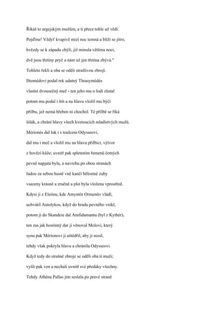 Říkáš to argejským mužům, a ti přece tohle už vědí.

Pojďme! Vždyť kvapivě mizí noc temná a blíží se jitro,

hvězdy se k západu chýlí, již minula většina noci,

dvě jsou třetiny pryč a nám už jen třetina zbývá."

Tohleto řekli a oba se oděli strašlivou zbrojí.

Diomédovi podal rek udatný Thrasymédés

vlastní dvousečný meč - ten jeho mu u lodi zůstal

potom mu podal i štít a na hlavu vložil mu býčí

přilbu, jež nemá hřeben ni chochol. Té přilbě se říká

šišák, a chrání hlavy všech kvetoucích mladistvých mužů.

Mérionés dal luk i s toulcem Odysseovi,

dal mu i meč a vložil mu na hlavu přilbici, výtvor

z hovězí kůže; uvnitř pak spletením řemenů četných

pevně napjata byla, a navrchu po obou stranách

řadou za sebou hustě vně kančí bělostné zuby

vsazeny krásně a zručně a plst byla vložena vprostřed.

Kdysi ji z Eleónu, kde Amyntór Ormenův vládl,

uchvátil Autolykos, když do hradu pevného vnikl,

potom ji do Skandeie dal Amfidamantu (byl z Kythér),

ten zas jak hostinný dar ji věnoval Molovi, který

synu pak Mérionovi ji uštědřil, aby ji nosil,

tehdy však pokryla hlavu a chránila Odysseovi.

Když tedy do strašné zbroje se oděli oba ti muži;

vyšli pak ven a nechali uvnitř své předáky všechny.

Tehdy Athéna Pallas jim seslala po pravé straně
 