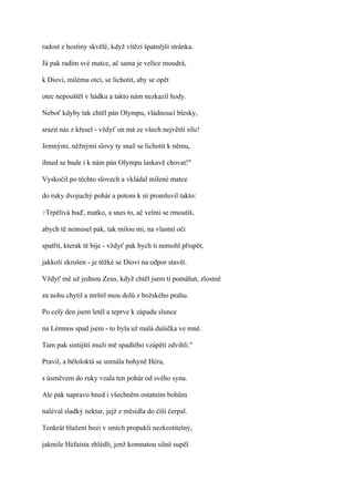radost z hostiny skvělé, když vítězí špatnější stránka.

Já pak radím své matce, ač sama je velice moudrá,

k Diovi, milému otci, se lichotit, aby se opět

otec nepouštěl v hádku a takto nám nezkazil hody.

Neboť kdyby tak chtěl pán Olympu, vládnoucí blesky,

srazit nás z křesel - vždyť on má ze všech největší sílu!

Jemnými, něžnými slovy ty snaž se lichotit k němu,

ihned se bude i k nám pán Olympu laskavě chovat!"

Vyskočil po těchto slovech a vkládal milené matce

do ruky dvojuchý pohár a potom k ní promluvil takto:

?Trpělivá   buď, matko, a snes to, ač velmi se rmoutíš,

abych tě nemusel pak, tak milou mi, na vlastní oči

spatřit, kterak tě bije - vždyť pak bych ti nemohl přispět,

jakkoli zkrušen - je těžké se Diovi na odpor stavět.

Vždyť mě už jednou Zeus, když chtěl jsem ti pomáhat, zlostně

za nohu chytil a mrštil mou dolů z božského prahu.

Po celý den jsem letěl a teprve k západu slunce

na Lémnos spad jsem - to byla už malá dušička ve mně.

Tam pak sintijští muži mě spadlého vzápětí zdvihli."

Pravil, a běloloktá se usmála bohyně Héra,

s úsměvem do ruky vzala ten pohár od svého syna.

Ale pak napravo hned i všechněm ostatním bohům

naléval sladký nektar, jejž z měsidla do číší čerpal.

Tenkrát blažení bozi v smích propukli nezkrotitelný,

jakmile Héfaista zhlédli, jenž komnatou silně supěl.
 