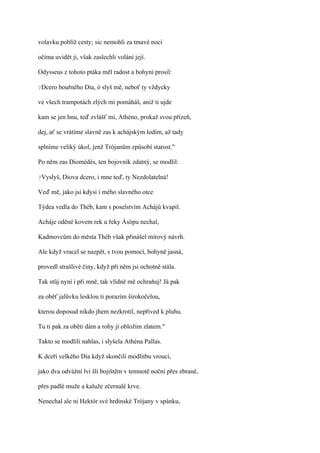 volavku poblíž cesty; sic nemohli za tmavé noci

očima uvidět ji, však zaslechli volání její.

Odysseus z tohoto ptáka měl radost a bohyni prosil:

?Dcero   bouřného Dia, ó slyš mě, neboť ty vždycky

ve všech trampotách zlých mi pomáháš, aniž ti ujde

kam se jen hnu, teď zvlášť mi, Athéno, prokaž svou přízeň,

dej, ať se vrátíme slavně zas k achájským lodím, až tady

splníme veliký úkol, jenž Trójanům způsobí starost."

Po něm zas Diomédés, ten bojovník zdatný, se modlil:

?Vyslyš,   Diova dcero, i mne teď, ty Nezdolatelná!

Veď mě, jako jsi kdysi i mého slavného otce

Týdea vedla do Théb, kam s poselstvím Achájů kvapil.

Acháje oděné kovem rek u řeky Ásópu nechal,

Kadmovcům do města Théb však přinášel mírový návrh.

Ale když vracel se nazpět, s tvou pomocí, bohyně jasná,

provedl strašlivé činy, když při něm jsi ochotně stála.

Tak stůj nyní i při mně, tak vlídně mě ochraňuj! Já pak

za oběť jalůvku lesklou ti porazím širokočelou,

kterou doposud nikdo jhem nezkrotil, nepřived k pluhu.

Tu ti pak za oběti dám a rohy jí obložím zlatem."

Takto se modlili nahlas, i slyšela Athéna Pallas.

K dceři velkého Dia když skončili modlitbu vroucí,

jako dva odvážní lvi šli bojištěm v temnotě noční přes zbraně,

přes padlé muže a kaluže zčernalé krve.

Nenechal ale ni Hektór své hrdinské Trójany v spánku,
 