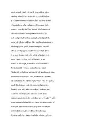 nýbrž nejlepší z nich v té chvíli si povolal na sněm

všechny, kdo vůdcové byli a rádcové trójského lidu;

ty si dal hromadně svolat a rozkládal rozvážný záměr:

?Kdopak   by na sebe vzal a provedl tenhleten úkol,

ovšemže za velký dar? Ten dostane odměnu slušnou:

chci mu dát vůz a k němu pár koní se štíhlou šíjí,

kteří nejlepší budou zde u rychlých achájských lodí,

tomu, kdo odvahu měl by a slávy chtěl dosáhnout tím, že

k lodím plujícím rychle by na dosah přišel a zvěděl,

zdali ty koráby rychlé jsou hlídány dosud jak dříve,

či se snad Achájci radí, když od nás už potřeni byli,

kterak by utekli odtud a nechtějí možná už ani

za noci na stráži být, již zmořeni únavou hroznou."

Pravil, i umlkli všichni a nastalo hrobové ticho.

?il však jakýsi Dolón v zdech trójských, syn Euméda, toho

božského hlasatele - měl zlata, měl bohatství bronzu -;

ten sic nehezký byl svým zjevem, však v běhu byl rychlý,

sám byl jediný syn, však žilo s ním ještě pět sester.

Ten tedy před tváří bohů tam tenkrát k Hektoru řekl:

?Hektore,   statečný duch a srdce mě vybízí přijít

na dosah k rychlým lodím a všechno tam vyzvědět. Ty však

přede mnou zdvihni své žezlo a slavně mi přísahou potvrď,

že mi pak opravdu dáš vůz zdobený bronzem a koně,

které Achilla vozí, tak skvělého, slavného reka.

Já pak zbytečným zvědem ti nebudu, splním, co čekáš,
 