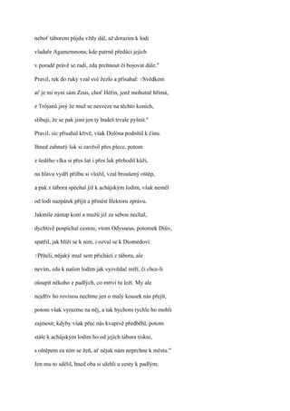 neboť táborem půjdu vždy dál, až dorazím k lodi

vladaře Agamemnona, kde patrně předáci jejich

v poradě právě se radí, zda prchnout či bojovat dále."

Pravil, rek do ruky vzal své žezlo a přísahal: ?Svědkem

ať je mi nyní sám Zeus, choť Héřin, jenž mohutně hřímá,

z Trójanů jiný že muž se nesveze na těchto koních,

slibuji, že se pak jimi jen ty budeš trvale pyšnit."

Pravil, sic přísahal křivě, však Dolóna podnítil k činu.

Ihned zahnutý luk si zavěsil přes plece, potom

z šedého vlka si přes šat i přes luk přehodil kůži,

na hlavu vydří přilbu si vložil, vzal broušený oštěp,

a pak z tábora spěchal již k achájským lodím, však neměl

od lodí nazpátek přijít a přinést Hektoru zprávu.

Jakmile zástup koní a mužů již za sebou nechal,

dychtivě pospíchal cestou; vtom Odysseus, potomek Diův,

spatřil, jak blíží se k nim, i ozval se k Diomédovi:

?Příteli,   nějaký muž sem přichází z tábora, ale

nevím, zda k našim lodím jak vyzvědač míří, či chce-li

oloupit někoho z padlých, co mrtví tu leží. My ale

nejdřív ho rovinou nechme jen o malý kousek nás přejít,

potom však vyrazme na něj, a tak bychom rychle ho mohli

zajmout; kdyby však přec nás kvapivě předběhl, potom

stále k achájským lodím ho od jejích tábora tiskni,

s oštěpem za ním se žeň, ať nějak nám neprchne k městu."

Jen mu to sdělil, hned oba si ulehli u cesty k padlým;
 