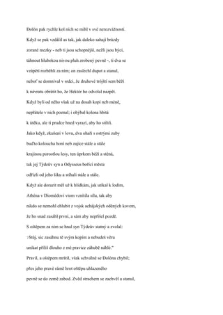 Dolón pak rychle kol nich se mihl v své nerozvážnosti.

Když se pak vzdálil as tak, jak daleko sahají brázdy

zorané mezky - neb ti jsou schopnější, nežli jsou býci,

táhnout hlubokou nivou pluh zrobený pevně -, ti dva se

vzápětí rozběhli za ním; on zaslechl dupot a stanul,

neboť se domníval v srdci, že druhové trójští sem běží

k návratu obrátit ho, že Hektór ho odvolal nazpět.

Když byli od něho však už na dosah kopí neb méně,

nepřátele v nich poznal; i ohýbal kolena hbitá

k útěku, ale ti prudce hned vyrazí, aby ho stihli.

Jako když, zkušení v lovu, dva ohaři s ostrými zuby

buďto koloucha honí neb zajíce stále a stále

krajinou porostlou lesy, ten úprkem běží a sténá,

tak jej Týdeův syn a Odysseus bořící města

odřízli od jeho šiku a stíhali stále a stále.

Když ale dorazit měl už k hlídkám, jak utíkal k lodím,

Athéna v Diomédovi vtom vznítila sílu, tak aby

nikdo se nemohl chlubit z vojsk achájských oděných kovem,

že ho snad zasáhl první, a sám aby nepřišel pozdě.

S oštěpem za ním se hnal syn Týdeův statný a zvolal:

?Stůj,   sic zasáhnu tě svým kopím a nebudeš věru

unikat příliš dlouho z mé pravice záhubě náhlé."

Pravil, a oštěpem mrštil, však schválně se Dolóna chybil;

přes jeho pravé rámě hrot oštěpu uhlazeného

pevně se do země zabod. Zvěd strachem se zachvěl a stanul,
 