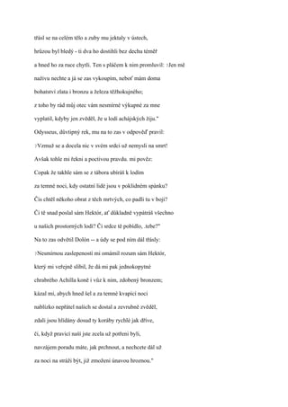 třásl se na celém tělo a zuby mu jektaly v ústech,

hrůzou byl bledý - ti dva ho dostihli bez dechu téměř

a hned ho za ruce chytli. Ten s pláčem k nim promluvil: ?Jen mě

naživu nechte a já se zas vykoupím, neboť mám doma

bohatství zlata i bronzu a železa těžhokujného;

z toho by rád můj otec vám nesmírné výkupné za mne

vyplatil, kdyby jen zvěděl, že u lodí achájských žiju."

Odysseus, důvtipný rek, mu na to zas v odpověď pravil:

?Vzmuž   se a docela nic v svém srdci už nemysli na smrt!

Avšak tohle mi řekni a poctivou pravdu. mi pověz:

Copak že takhle sám se z tábora ubíráš k lodím

za temné noci, kdy ostatní lidé jsou v poklidném spánku?

Čis chtěl někoho obrat z těch mrtvých, co padli tu v boji?

Či tě snad poslal sám Hektór, ať důkladně vypátráš všechno

u našich prostorných lodí? Či srdce tě pobídlo, .tebe?"

Na to zas odvětil Dolón -- a údy se pod ním dál třásly:

?Nesmírnou   zaslepeností mi omámil rozum sám Hektór,

který mi veřejně slíbil, že dá mi pak jednokopytné

chrabrého Achilla koně i vůz k nim, zdobený bronzem;

kázal mi, abych hned šel a za temné kvapící noci

nablízko nepřátel našich se dostal a zevrubně zvěděl,

zdali jsou hlídány dosud ty koráby rychlé jak dříve,

či, když pravicí naší jste zcela už potřeni byli,

navzájem poradu máte, jak prchnout, a nechcete dál už

za noci na stráži být, již zmoženi únavou hroznou."
 