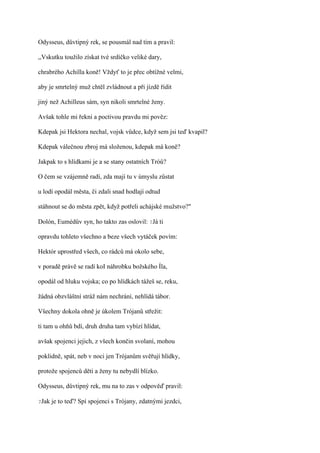 Odysseus, důvtipný rek, se pousmál nad tím a pravil:

,,Vskutku toužilo získat tvé srdíčko veliké dary,

chrabrého Achilla koně! Vždyť to je přec obtížné velmi,

aby je smrtelný muž chtěl zvládnout a při jízdě řídit

jiný než Achilleus sám, syn nikoli smrtelné ženy.

Avšak tohle mi řekni a poctivou pravdu mi pověz:

Kdepak jsi Hektora nechal, vojsk vůdce, když sem jsi teď kvapil?

Kdepak válečnou zbroj má složenou, kdepak má koně?

Jakpak to s hlídkami je a se stany ostatních Tróů?

O čem se vzájemně radí, zda mají tu v úmyslu zůstat

u lodí opodál města, či zdali snad hodlají odtud

stáhnout se do města zpět, když potřeli achájské mužstvo?"

Dolón, Eumédův syn, ho takto zas oslovil: ?Já ti

opravdu tohleto všechno a beze všech vytáček povím:

Hektór uprostřed všech, co rádců má okolo sebe,

v poradě právě se radí koI náhrobku božského Íla,

opodál od hluku vojska; co po hlídkách tážeš se, reku,

žádná obzvláštní stráž nám nechrání, nehlídá tábor.

Všechny dokola ohně je úkolem Trójanů střežit:

ti tam u ohňů bdí, druh druha tam vybízí hlídat,

avšak spojenci jejich, z všech končin svolaní, mohou

poklidně, spát, neb v noci jen Trójanům svěřují hlídky,

protože spojenců děti a ženy tu nebydlí blízko.

Odysseus, důvtipný rek, mu na to zas v odpověď pravil:

?Jak   je to teď? Spí spojenci s Trójany, zdatnými jezdci,
 