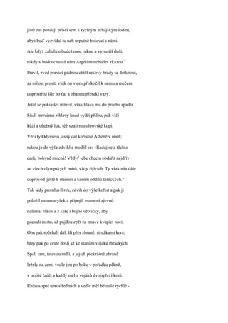 jistě zas později přišel sem k rychlým achájským lodím,

abys buď vyzvídal tu neb urputně bojoval s námi.

Ale když zahuben budeš mou rukou a vypustíš duši,

nikdy v budoucnu už nám Argeiům nebudeš zkázou."

Pravil, zvěd pravicí pádnou chtěl rekovy brady se dotknout,

za milost prosit, však on vtom přiskočil k němu a mečem

doprostřed šíje ho ťal a oba mu přesekl vazy.

Ještě se pokoušel mluvit, však hlava mu do prachu spadla.

Sňali mrtvému z hlavy hned vydří přilbu, pak vlčí

kůži a ohebný luk, též vzali mu obrovské kopí.

Věci ty Odysseus jasný dal kořistné Athéně v oběť;

rukou je do výše zdvihl a modlil se: ?Raduj se z těchto

darů, bohyně mocná! Vždyť tebe chcem obdařit nejdřív

ze všech olympských bohů, vždy žijících. Ty však nás dále

doprovoď ještě k stanům a koním oddílů thráckých."

Tak tedy promluvil rek, zdvih do výše kořist a pak ji

položil na tamaryšek a připojil znamení zjevné:

nalámal rákos a z keře i bujné větvičky, aby

poznali místo, až půjdou zpět za tmavé kvapící noci.

Oba pak spěchali dál, šli přes zbraně, stružkami krve,

brzy pak po cestě došli až ke stanům vojáků thráckých.

Spali tam, únavou mdlí, a jejich překrásné zbraně

ležely na zemi vedle jim po boku v pořádku pěkně,

v trojité řadě, a každý měl z vojáků dvojspřeží koní.

Rhésos spal uprostřed nich a vedle měl bělouše rychlé -
 