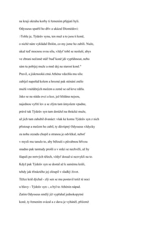 na kraji okruhu korby ti řemením připjati byli.

Odysseus spatřil ho dřív a ukázal Diomédovi:

?Tohle   je, Týdeův synu, ten muž a to jsou ti koně,

o nichž nám vykládal Dolón, co my jsme ho zabili. Nuže,

ukaž teď mocnou svou sílu, vždyť tobě se nesluší, abys

ve zbrani nečinně stál! buď koně jdi vypřáhnout, nebo

sám tu pobíjej muže a mně dej na starost koně."

Pravil, a jiskrnooká ctná Athéna vdechla mu sílu:

zabíjel napořád kolem a hrozné pak sténání znělo

mužů vražděných mečem a země se od krve rděla.

Jako se na stáda ovcí a koz, jež hlídána nejsou,

najednou vyřítí lev a se zlým tam úmyslem vpadne,

právě tak Týdeův syn tam dorážel na thrácké muže,

až jich tam zahubil dvanáct: však ke komu Týdeův syn z nich

přistoup a mečem ho zabil, ty důvtipný Odysseus vždycky

za nohu zezadu chopil a stranou je odvlékal, neboť

v mysli mu tanulo to, aby bělouši s půvabnou hřívou

snadno pak tamtudy prošli a v srdci se nechvěli, až by

šlapali po mrtvých tělech, vždyť dosud si nezvykli na to.

Když pak Týdeův syn se dostal až k samému králi,

tehdy jak třináctého jej oloupil v sladký život.

Těžce král dýchal - zlý sen se mu postavil totiž té noci

u hlavy - Týdeův syn -, a byl to Athénin nápad.

Zatím Odysseus smělý již vypřahal jednokopytné

koně, ty řemením svázal a z davu je vyháněl, přičemž
 