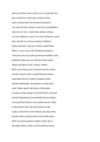 lukem je maličko švihal, vždyť na to si nevzpomněl, aby

také si lesklý bič vzal do ruky z lesklé té korby;

pískl a znamení dával tím božskému Diomédovi.

Ten však tam čekal a dumal, co proved by nejsmělejšího,

zdali má vzít i vůz, v němž ležela zdobená výzbroj,

za voj ho odtáhnout z místa, či do výše zdvihnout a vynést,

nebo zda ještě víc má životů odejmout Thrákům.

Zatímco přemítal v duši rek o tomhle, stanula blízko

Pallas a s touto výzvou šla k božskému Diomédovi:

?Pomysli   na návrat již zpět k prostorným korábům vašim,

chrabrého Týdea synu; sic musel bys utíkat nazpět,

některý jiný bůh by mohl i Trójany vzbudit."

Řekla, on po hlase poznal, že bohyně mluvila k němu,

na koně vyskočil rychle; ty pobídl Odysseus lukem,

načež pádili oba již k rychlým achájským lodím.

Apollón Stříbrnoluký však nadarmo na stráži nebyl,

neboť Athénu spatřil, jak kráčela za Diomédem.

V početný trójský zástup se vmísil pln hněvu a šel hned

probudit Hippokoónta, jenž thráckého lidu byl rádcem,

vzácný příbuzný Rhésův; ten ze spánku procitl, a když

uviděl prázdné místo, kde stávali bělouši rychlí,

vojáky v potocích krve tak strašných, jak cukají sebou,

bolestně zalkal a jménem hned zavolal milého druha.

Strhl se nesmírný poplach a pokřik Trójanů, jak se

hromadně sbíhali; všichni se divili strašlivým činům,
 